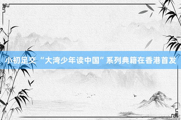 小初足交 “大湾少年读中国”系列典籍在香港首发