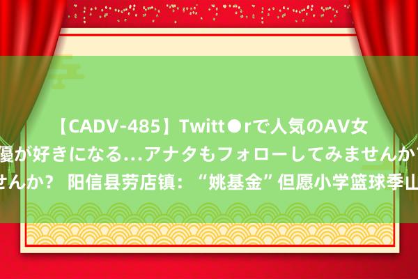 【CADV-485】Twitt●rで人気のAV女優 SNSでますますAV女優が好きになる…アナタもフォローしてみませんか？ 阳信县劳店镇：“姚基金”但愿小学篮球季山东赛区·省级联赛开幕