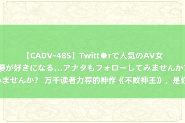 【CADV-485】Twitt●rで人気のAV女優 SNSでますますAV女優が好きになる…アナタもフォローしてみませんか？ 万千读者力荐的神作《不败神王》，是你的熬夜必备佳品！