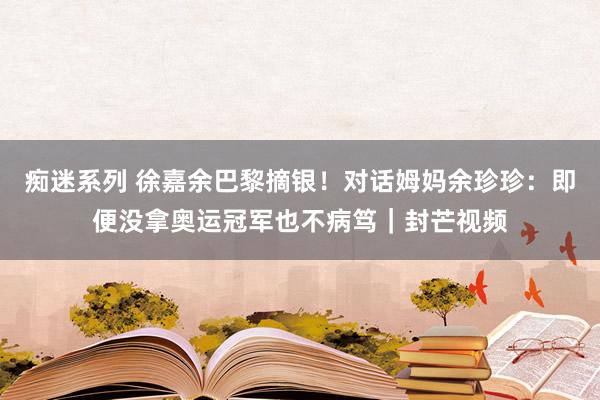 痴迷系列 徐嘉余巴黎摘银！对话姆妈余珍珍：即便没拿奥运冠军也不病笃｜封芒视频