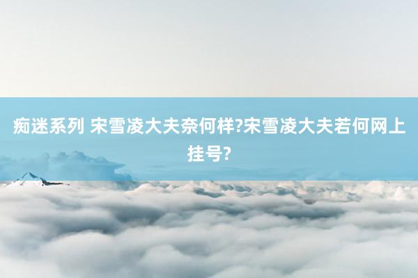 痴迷系列 宋雪凌大夫奈何样?宋雪凌大夫若何网上挂号?