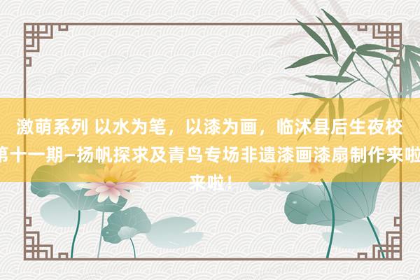 激萌系列 以水为笔，以漆为画，临沭县后生夜校第十一期—扬帆探求及青鸟专场非遗漆画漆扇制作来啦！