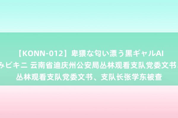 【KONN-012】卑猥な匂い漂う黒ギャルAIKAの中出しグイ込みビキニ 云南省迪庆州公安局丛林观看支队党委文书、支队长张学东被查
