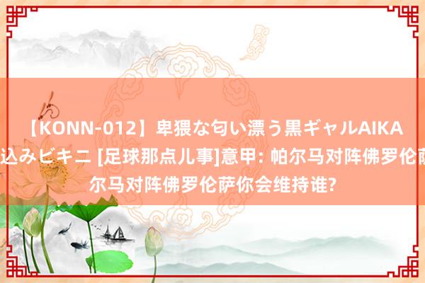 【KONN-012】卑猥な匂い漂う黒ギャルAIKAの中出しグイ込みビキニ [足球那点儿事]意甲: 帕尔马对阵佛罗伦萨你会维持谁?