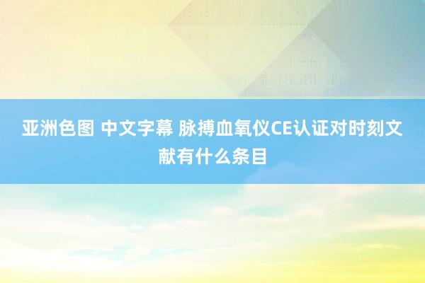 亚洲色图 中文字幕 脉搏血氧仪CE认证对时刻文献有什么条目