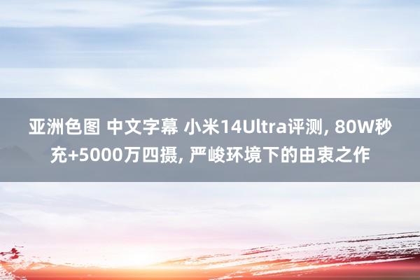 亚洲色图 中文字幕 小米14Ultra评测， 80W秒充+5000万四摄， 严峻环境下的由衷之作