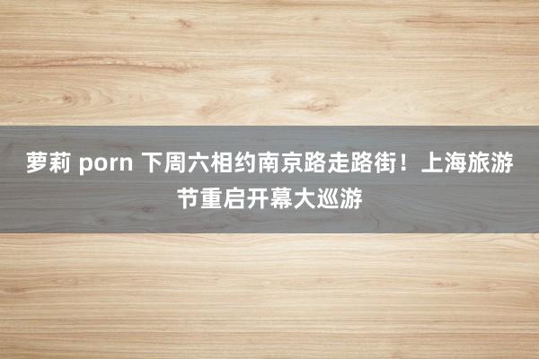 萝莉 porn 下周六相约南京路走路街！上海旅游节重启开幕大巡游
