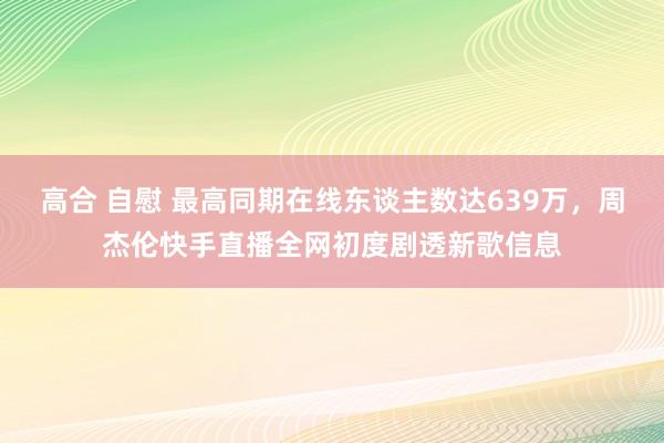 高合 自慰 最高同期在线东谈主数达639万，周杰伦快手直播全网初度剧透新歌信息