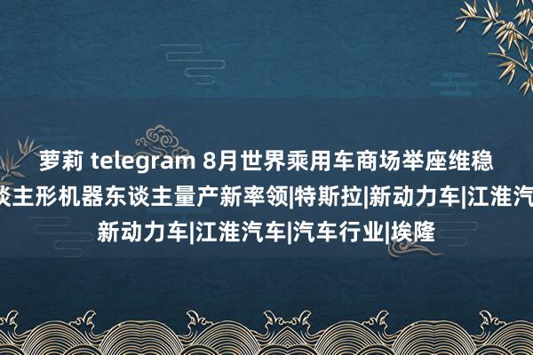 萝莉 telegram 8月世界乘用车商场举座维稳，马斯克赐与东谈主形机器东谈主量产新率领|特斯拉|新动力车|江淮汽车|汽车行业|埃隆