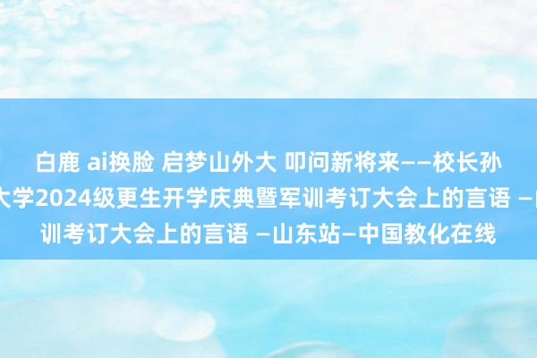 白鹿 ai换脸 启梦山外大 叩问新将来——校长孙承武在山东外事管事大学2024级更生开学庆典暨军训考订大会上的言语 —山东站—中国教化在线