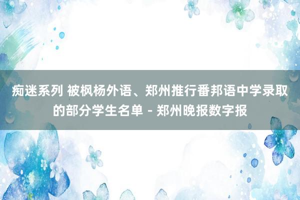 痴迷系列 被枫杨外语、郑州推行番邦语中学录取的部分学生名单－郑州晚报数字报