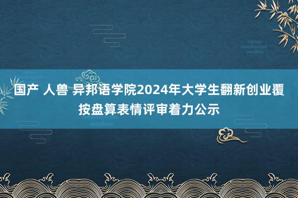 国产 人兽 异邦语学院2024年大学生翻新创业覆按盘算表情评审着力公示