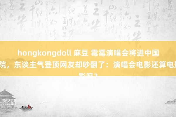 hongkongdoll 麻豆 霉霉演唱会将进中国电影院，东谈主气登顶网友却吵翻了：演唱会电影还算电影吗？