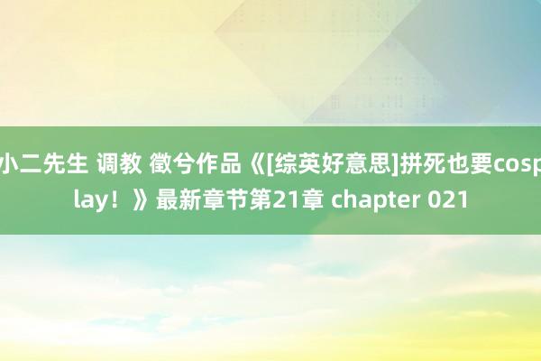小二先生 调教 徵兮作品《[综英好意思]拼死也要cosplay！》最新章节第21章 chapter 021
