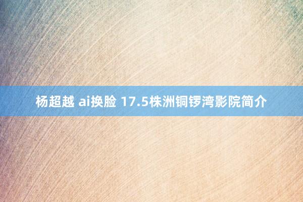 杨超越 ai换脸 17.5株洲铜锣湾影院简介