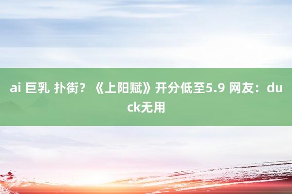 ai 巨乳 扑街？《上阳赋》开分低至5.9 网友：duck无用