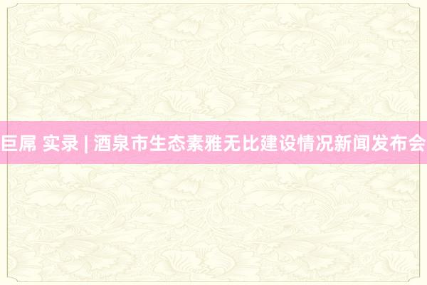 巨屌 实录 | 酒泉市生态素雅无比建设情况新闻发布会