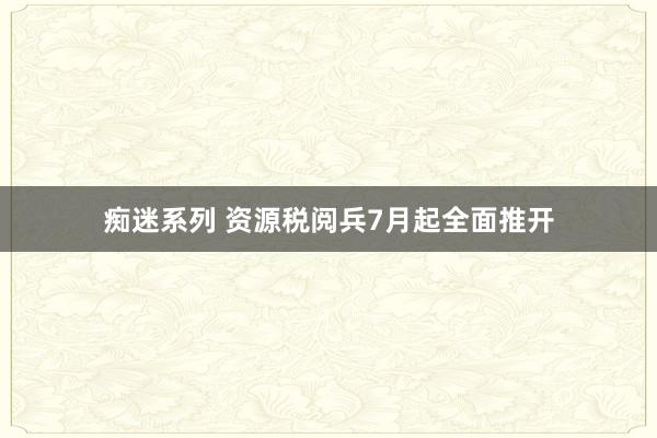 痴迷系列 资源税阅兵7月起全面推开
