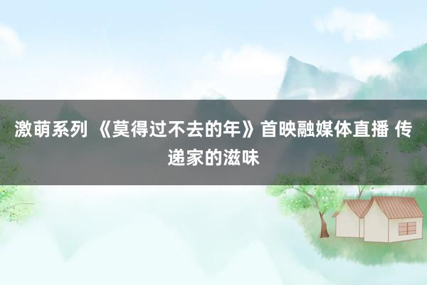 激萌系列 《莫得过不去的年》首映融媒体直播 传递家的滋味