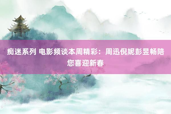 痴迷系列 电影频谈本周精彩：周迅倪妮彭昱畅陪您喜迎新春