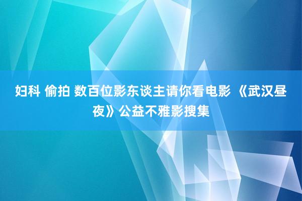 妇科 偷拍 数百位影东谈主请你看电影 《武汉昼夜》公益不雅影搜集