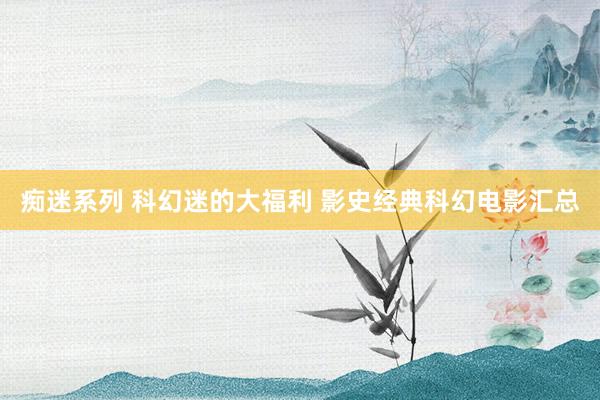 痴迷系列 科幻迷的大福利 影史经典科幻电影汇总