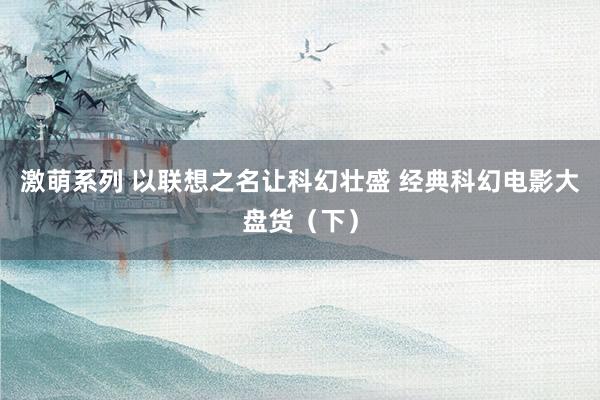 激萌系列 以联想之名让科幻壮盛 经典科幻电影大盘货（下）