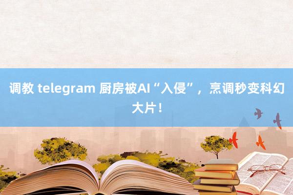 调教 telegram 厨房被AI“入侵”，烹调秒变科幻大片！
