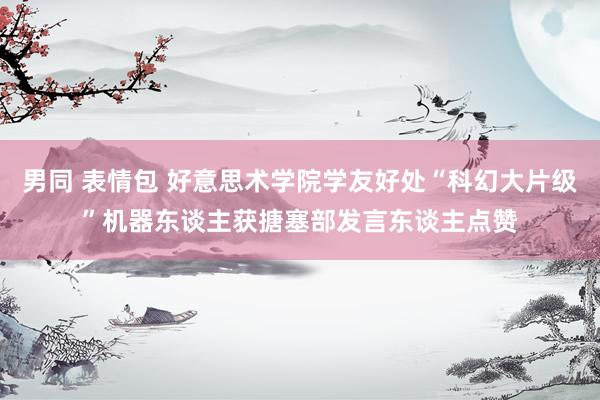 男同 表情包 好意思术学院学友好处“科幻大片级”机器东谈主获搪塞部发言东谈主点赞