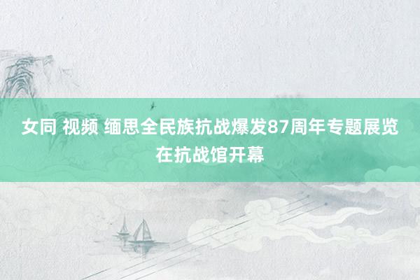 女同 视频 缅思全民族抗战爆发87周年专题展览在抗战馆开幕