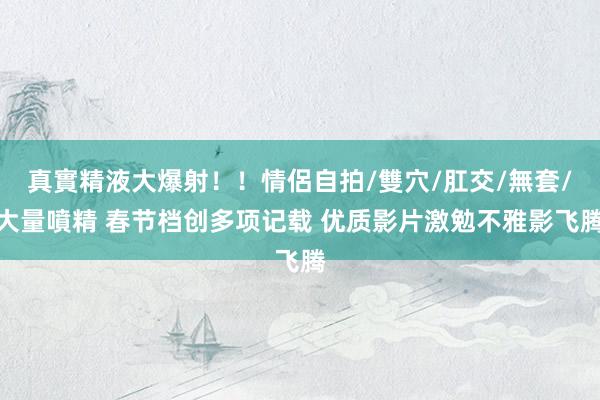 真實精液大爆射！！情侶自拍/雙穴/肛交/無套/大量噴精 春节档创多项记载 优质影片激勉不雅影飞腾