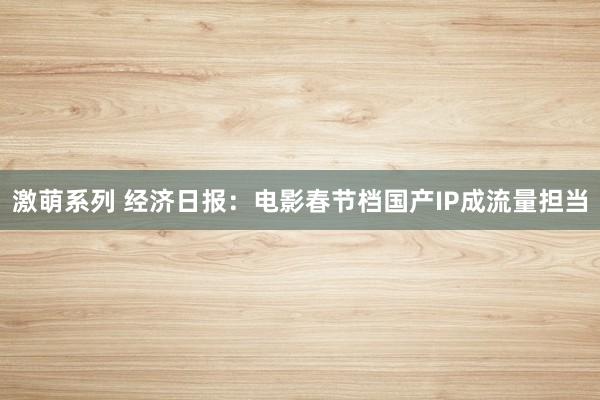 激萌系列 经济日报：电影春节档国产IP成流量担当
