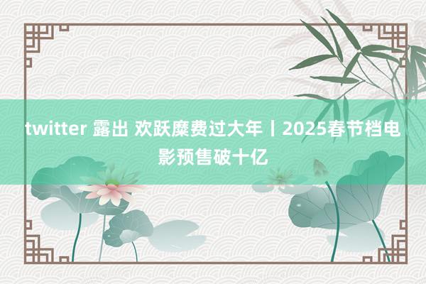 twitter 露出 欢跃糜费过大年丨2025春节档电影预售破十亿
