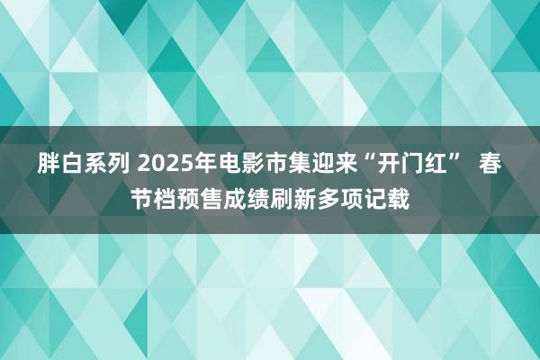 胖白系列 2025年电影市集迎来“开门红”  春节档预售成绩刷新多项记载