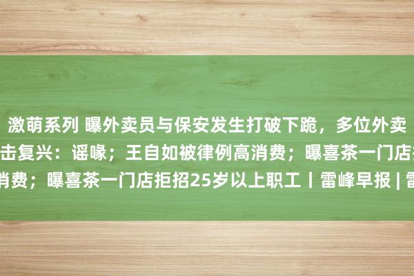 激萌系列 曝外卖员与保安发生打破下跪，多位外卖骑手被封号，好意思团伏击复兴：谣喙；王自如被律例高消费；曝喜茶一门店拒招25岁以上职工丨雷峰早报 | 雷峰网