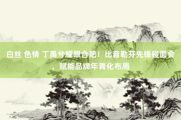 白丝 色情 丁禹兮耀眼合肥！比音勒芬先锋碰面会，赋能品牌年青化布局