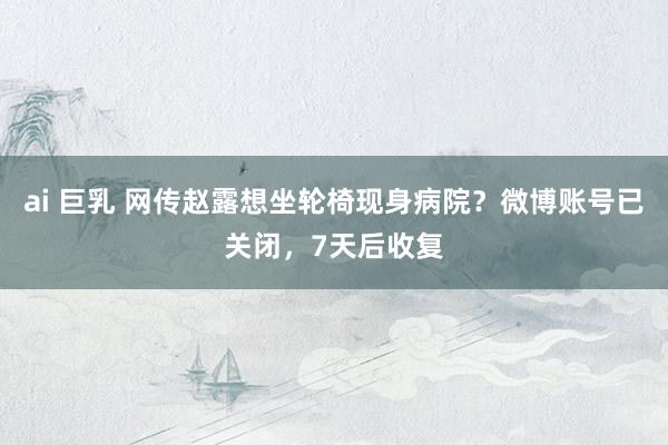 ai 巨乳 网传赵露想坐轮椅现身病院？微博账号已关闭，7天后收复