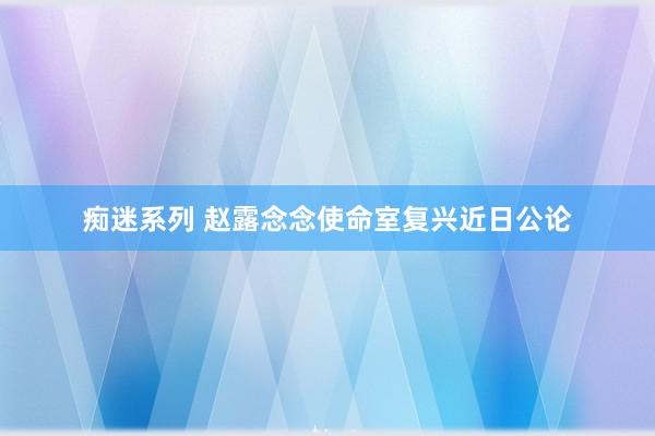 痴迷系列 赵露念念使命室复兴近日公论