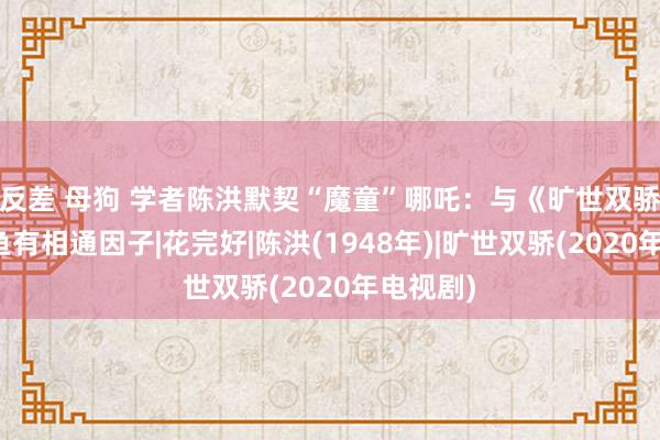 反差 母狗 学者陈洪默契“魔童”哪吒：与《旷世双骄》江小鱼有相通因子|花完好|陈洪(1948年)|旷世双骄(2020年电视剧)