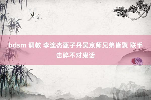 bdsm 调教 李连杰甄子丹吴京师兄弟皆聚 联手击碎不对鬼话
