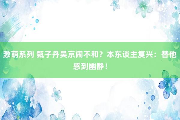 激萌系列 甄子丹吴京闹不和？本东谈主复兴：替他感到幽静！