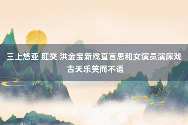 三上悠亚 肛交 洪金宝新戏直言思和女演员演床戏 古天乐笑而不语