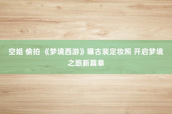 空姐 偷拍 《梦境西游》曝古装定妆照 开启梦境之旅新篇章