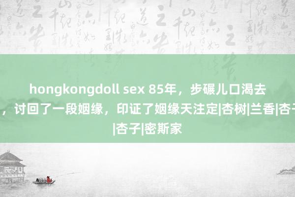 hongkongdoll sex 85年，步碾儿口渴去讨碗水喝，讨回了一段姻缘，印证了姻缘天注定|杏树|兰香|杏子|密斯家