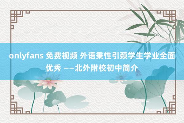 onlyfans 免费视频 外语秉性引颈学生学业全面优秀 ——北外附校初中简介