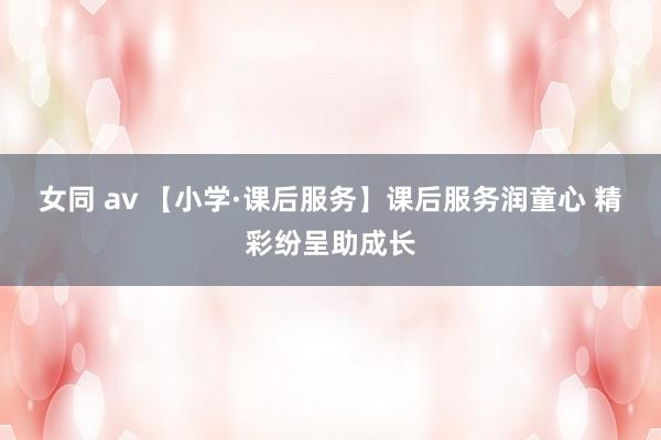 女同 av 【小学·课后服务】课后服务润童心 精彩纷呈助成长