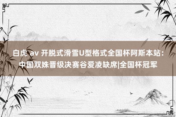 白虎 av 开脱式滑雪U型格式全国杯阿斯本站：中国双姝晋级决赛谷爱凌缺席|全国杯冠军