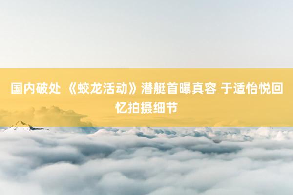 国内破处 《蛟龙活动》潜艇首曝真容 于适怡悦回忆拍摄细节