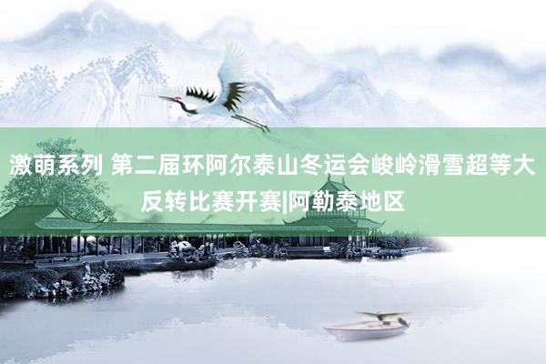 激萌系列 第二届环阿尔泰山冬运会峻岭滑雪超等大反转比赛开赛|阿勒泰地区