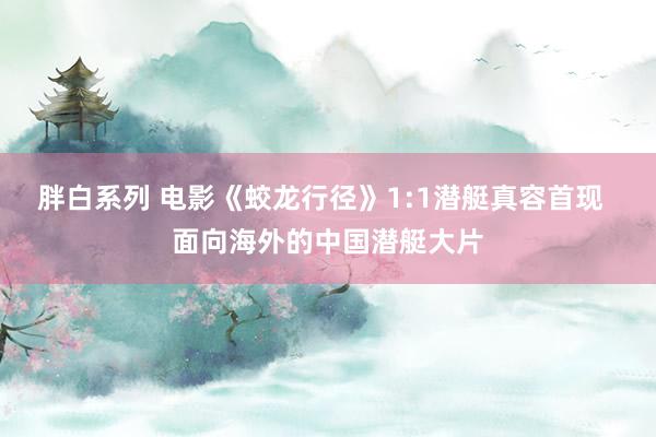 胖白系列 电影《蛟龙行径》1:1潜艇真容首现  面向海外的中国潜艇大片